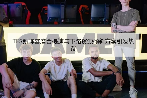 TES新阵容磨合提速与下路资源倾斜方案引发热议