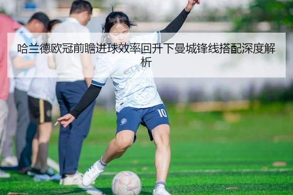 哈兰德欧冠前瞻进球效率回升下曼城锋线搭配深度解析