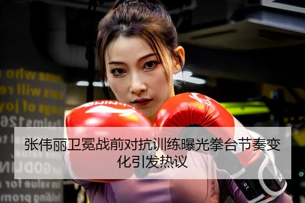 张伟丽卫冕战前对抗训练曝光拳台节奏变化引发热议