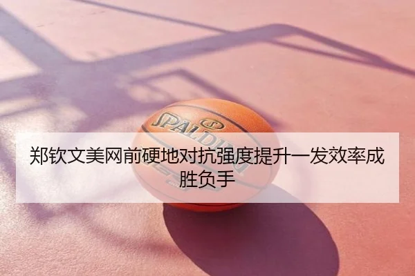 郑钦文美网前硬地对抗强度提升一发效率成胜负手