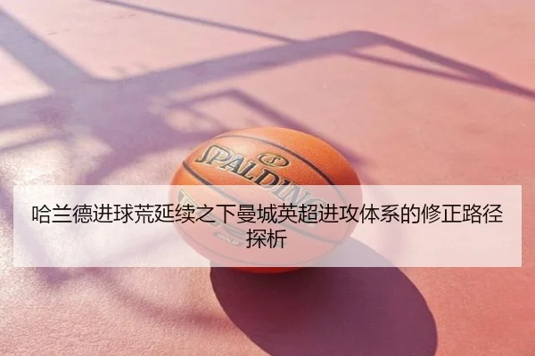 哈兰德进球荒延续之下曼城英超进攻体系的修正路径探析