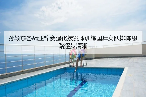孙颖莎备战亚锦赛强化接发球训练国乒女队排阵思路逐步清晰