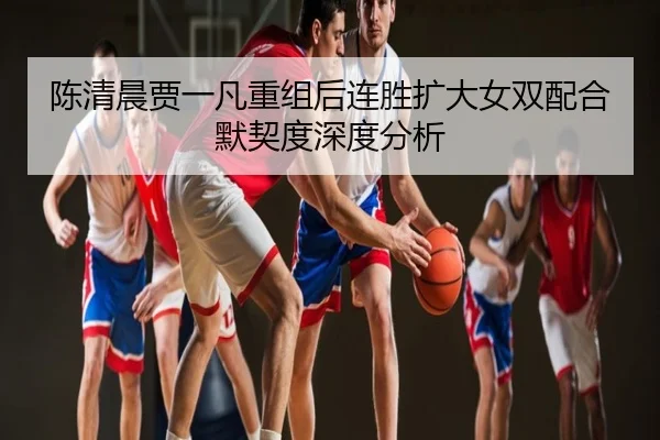 陈清晨贾一凡重组后连胜扩大女双配合默契度深度分析